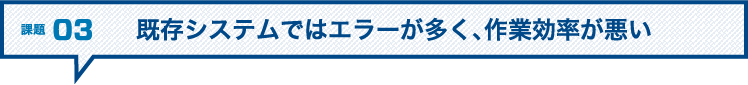 課題03 既存システムではエラーが多く、作業効率が悪い
