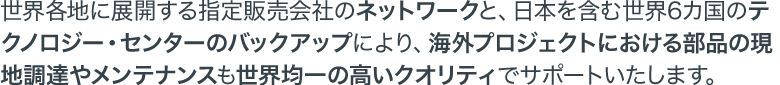 世界各地に展開する指定販売会社のネットワークと、日本を含む世界6カ国のテクノロジー・センターのバックアップにより、海外プロジェクトにおける部品の現地調達やメンテナンスも世界均一の高いクオリティでサポートいたします。