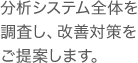 分析システム全体を調査し、改善対策をご提案します。